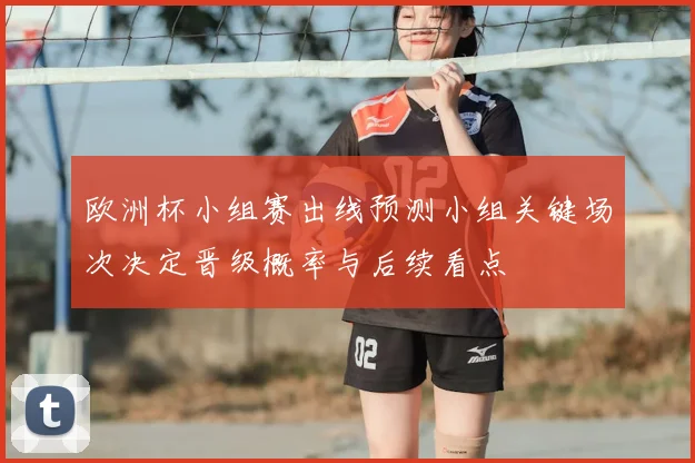 欧洲杯小组赛出线预测小组关键场次决定晋级概率与后续看点