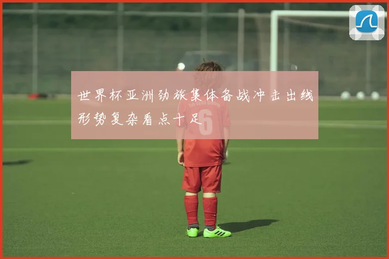 世界杯亚洲劲旅集体备战冲击出线形势复杂看点十足