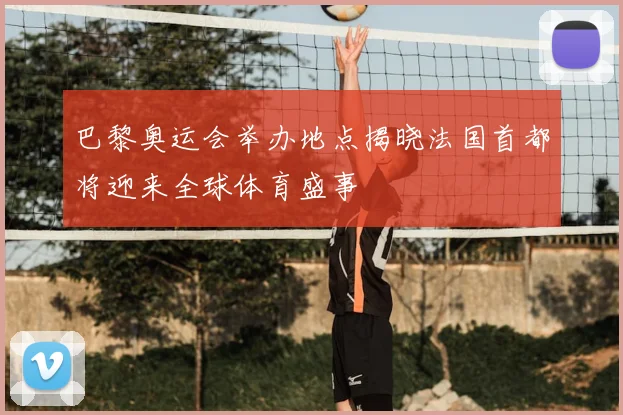 巴黎奥运会举办地点揭晓法国首都将迎来全球体育盛事